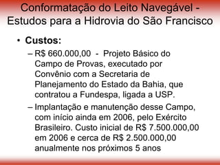 Conformatação do Leito Navegável -
Estudos para a Hidrovia do São Francisco
• Custos:
– R$ 660.000,00 - Projeto Básico do
Campo de Provas, executado por
Convênio com a Secretaria de
Planejamento do Estado da Bahia, que
contratou a Fundespa, ligada a USP.
– Implantação e manutenção desse Campo,
com início ainda em 2006, pelo Exército
Brasileiro. Custo inicial de R$ 7.500.000,00
em 2006 e cerca de R$ 2.500.000,00
anualmente nos próximos 5 anos
 