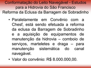 Conformatação do Leito Navegável - Estudos
para a Hidrovia do São Francisco
Reforma da Eclusa da Barragem de Sobradinho
• Paralelamente em Convênio com a
Chesf, está sendo efetuada a reforma
da eclusa da Barragem de Sobradinho
e a aquisição de equipamentos de
manutenção da hidrovia – comboio de
serviços, marteletes e draga – para
manutenção sistemática do canal
navegável.
• Valor do convênio: R$ 8.000.000,00.
 