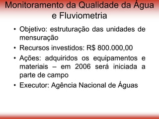 Monitoramento da Qualidade da Água
e Fluviometria
• Objetivo: estruturação das unidades de
mensuração
• Recursos investidos: R$ 800.000,00
• Ações: adquiridos os equipamentos e
materiais – em 2006 será iniciada a
parte de campo
• Executor: Agência Nacional de Águas
 