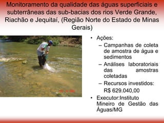 Monitoramento da qualidade das águas superficiais e
subterrâneas das sub-bacias dos rios Verde Grande,
Riachão e Jequitaí, (Região Norte do Estado de Minas
Gerais)
• Ações:
– Campanhas de coleta
de amostra de água e
sedimentos
– Análises laboratoriais
das amostras
coletadas
– Recursos investidos:
R$ 629.040,00
• Executor:Instituto
Mineiro de Gestão das
Águas/MG
 