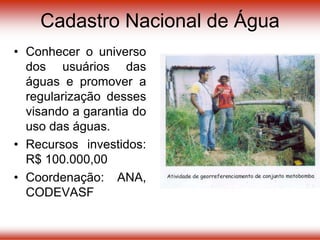• Conhecer o universo
dos usuários das
águas e promover a
regularização desses
visando a garantia do
uso das águas.
• Recursos investidos:
R$ 100.000,00
• Coordenação: ANA,
CODEVASF
Cadastro Nacional de Água
 
