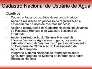 Cadastro Nacional de Usuário de Água
Objetivos:
• Cadastrar todos os usuários de recursos hídricos;
• Apoiar a realização do processo de regularização e
ordenamento de usos de recursos hídricos;
• Apoiar a estruturação do Cadastro Nacional de Usuários
de Recursos Hídricos e do Cadastro Nacional de
Irrigantes;
• Apoiar a estruturação do Sistema Nacional de
Informações sobre Agricultura Irrigada, por meio do
estabelecimento de “marcos zero” para monitoramento
do Programa de Otimização do Desempenho da
Agricultura Irrigada;
• Integrar o Sistema Nacional de Informações sobre
Agricultura Irrigada ao Sistema de Informações sobre
Recursos Hídricos
 