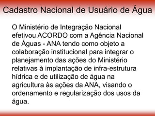 Cadastro Nacional de Usuário de Água
O Ministério de Integração Nacional
efetivou ACORDO com a Agência Nacional
de Águas - ANA tendo como objeto a
colaboração institucional para integrar o
planejamento das ações do Ministério
relativas à implantação de infra-estrutura
hídrica e de utilização de água na
agricultura às ações da ANA, visando o
ordenamento e regularização dos usos da
água.
 