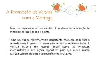 Para que haja sucesso nas vendas, é fundamental a atenção às principais necessidades do cliente. Torna-se, assim, extremamente importante conhecer bem qual o ramo de atuação para criar promoções atraentes e diferenciadas. A Moringa elabora um estudo anual sobre as principais oportunidades e cria ações específicas para que a sua marca apareça sempre de uma maneira eficiente e criativa. A Promoção de Vendas com a Moringa 