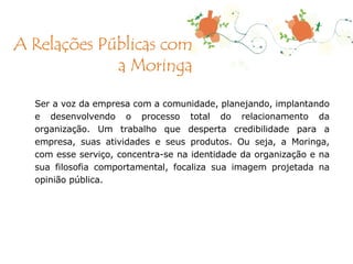 Ser a voz da empresa com a comunidade, planejando, implantando e desenvolvendo o processo total do relacionamento da organização. Um trabalho que desperta credibilidade para a empresa, suas atividades e seus produtos. Ou seja, a Moringa, com esse serviço, concentra-se na identidade da organização e na sua filosofia comportamental, focaliza sua imagem projetada na opinião pública. A Relações Públicas com a Moringa 