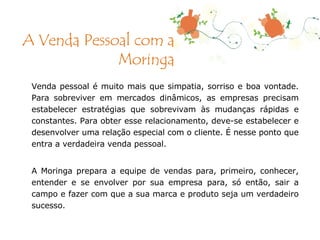 Venda pessoal é muito mais que simpatia, sorriso e boa vontade. Para sobreviver em mercados dinâmicos, as empresas precisam estabelecer estratégias que sobrevivam às mudanças rápidas e constantes. Para obter esse relacionamento, deve-se estabelecer e desenvolver uma relação especial com o cliente. É nesse ponto que entra a verdadeira venda pessoal. A Moringa prepara a equipe de vendas para, primeiro, conhecer, entender e se envolver por sua empresa para, só então, sair a campo e fazer com que a sua marca e produto seja um verdadeiro sucesso. A Venda Pessoal com a Moringa 