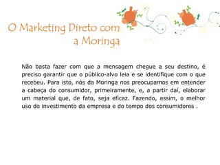Não basta fazer com que a mensagem chegue a seu destino, é preciso garantir que o público-alvo leia e se identifique com o que recebeu. Para isto, nós da Moringa nos preocupamos em entender a cabeça do consumidor, primeiramente, e, a partir daí, elaborar um material que, de fato, seja eficaz. Fazendo, assim, o melhor uso do investimento da empresa e do tempo dos consumidores . O Marketing Direto com a Moringa 