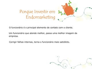 O funcionário é o principal elemento de contato com o cliente. Um funcionário que atende melhor, passa uma melhor imagem da empresa. Corrigir falhas internas, torna o funcionário mais satisfeito. Porque Investir em Endomarketing 