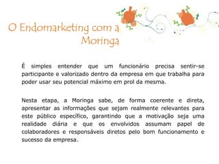 É simples entender que um funcionário precisa sentir-se participante e valorizado dentro da empresa em que trabalha para poder usar seu potencial máximo em prol da mesma. Nesta etapa, a Moringa sabe, de forma coerente e direta, apresentar as informações que sejam realmente relevantes para este público específico, garantindo que a motivação seja uma realidade diária e que os envolvidos assumam papel de colaboradores e responsáveis diretos pelo bom funcionamento e sucesso da empresa. O Endomarketing com a Moringa 