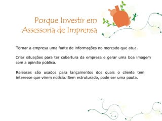 Tornar a empresa uma fonte de informações no mercado que atua. Criar situações para ter cobertura da empresa e gerar uma boa imagem com a opinião pública. Releases são usados para lançamentos dos quais o cliente tem interesse que virem notícia. Bem estruturado, pode ser uma pauta. Porque Investir em Assessoria de Imprensa 