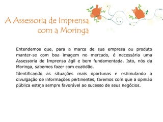 Entendemos que, para a marca de sua empresa ou produto manter-se com boa imagem no mercado, é necessária uma Assessoria de Imprensa ágil e bem fundamentada. Isto, nós da Moringa, sabemos fazer com exatidão. Identificando as situações mais oportunas e estimulando a divulgação de informações pertinentes, faremos com que a opinião pública esteja sempre favorável ao sucesso de seus negócios. A Assessoria de Imprensa com a Moringa 