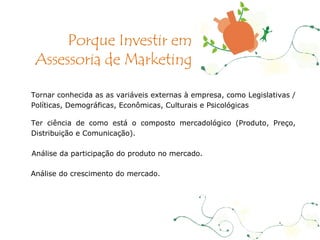 Tornar conhecida as as variáveis externas à empresa, como Legislativas / Políticas, Demográficas, Econômicas, Culturais e Psicológicas   Ter ciência de como está o composto mercadológico (Produto, Preço, Distribuição e Comunicação). Análise da participação do produto no mercado. Análise do crescimento do mercado. Porque Investir em Assessoria de Marketing 