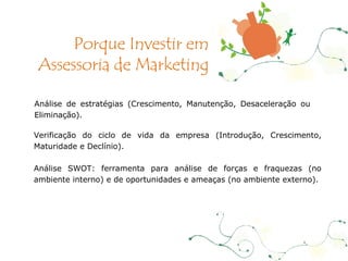 Análise de estratégias (Crescimento, Manutenção, Desaceleração ou Eliminação). Verificação do ciclo de vida da empresa (Introdução, Crescimento, Maturidade e Declínio). Análise SWOT: ferramenta para análise de forças e fraquezas (no ambiente interno) e de oportunidades e ameaças (no ambiente externo). Porque Investir em Assessoria de Marketing 