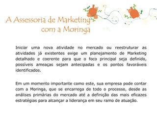 Iniciar uma nova atividade no mercado ou reestruturar as atividades já existentes exige um planejamento de Marketing detalhado e coerente para que o foco principal seja definido, possíveis ameaças sejam antecipadas e os pontos favoráveis identificados. Em um momento importante como este, sua empresa pode contar com a Moringa, que se encarrega de todo o processo, desde as análises primárias do mercado até a definição das mais eficazes estratégias para alcançar a liderança em seu ramo de atuação.  A Assessoria de Marketing com a Moringa 