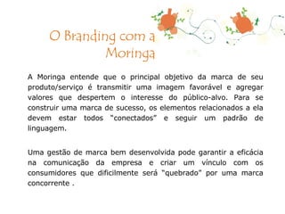 A Moringa entende que o principal objetivo da marca de seu produto/serviço é transmitir uma imagem favorável e agregar valores que despertem o interesse do público-alvo. Para se construir uma marca de sucesso, os elementos relacionados a ela devem estar todos “conectados” e seguir um padrão de linguagem. Uma gestão de marca bem desenvolvida pode garantir a eficácia na comunicação da empresa e criar um vínculo com os consumidores que dificilmente será “quebrado” por uma marca concorrente .  O Branding com a Moringa 