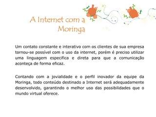 Um contato constante e interativo com os clientes de sua empresa tornou-se possível com o uso da internet, porém é preciso utilizar uma linguagem especifica e direta para que a comunicação aconteça de forma eficaz.  Contando com a jovialidade e o perfil inovador da equipe da Moringa, todo conteúdo destinado a Internet será adequadamente desenvolvido, garantindo o melhor uso das possibilidades que o mundo virtual oferece. A Internet com a Moringa 