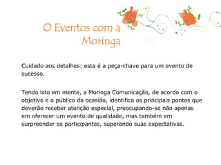 Cuidado aos detalhes: esta é a peça-chave para um evento de sucesso. Tendo isto em mente, a Moringa Comunicação, de acordo com o objetivo e o público da ocasião, identifica os principais pontos que deverão receber atenção especial, preocupando-se não apenas em oferecer um evento de qualidade, mas também em surpreender os participantes, superando suas expectativas.  O Eventos com a Moringa 