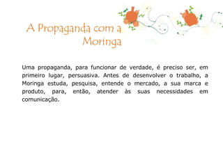 Uma propaganda, para funcionar de verdade, é preciso ser, em primeiro lugar, persuasiva. Antes de desenvolver o trabalho, a Moringa estuda, pesquisa, entende o mercado, a sua marca e produto, para, então, atender às suas necessidades em comunicação. A Propaganda com a Moringa 