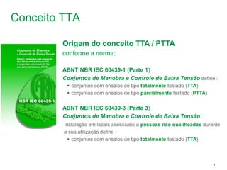 Schneider Electric 4
- Departamento - local - Ano/versão da apresentação
Conceito TTA
Origem do conceito TTA / PTTA
conforme a norma:
ABNT NBR IEC 60439-1 (Parte 1)
Conjuntos de Manobra e Controle de Baixa Tensão define :
 conjuntos com ensaios de tipo totalmente testado (TTA)
 conjuntos com ensaios de tipo parcialmente testado (PTTA)
ABNT NBR IEC 60439-3 (Parte 3)
Conjuntos de Manobra e Controle de Baixa Tensão
Instalação em locais acessíveis a pessoas não qualificadas durante
a sua utilização define :
 conjuntos com ensaios de tipo totalmente testado (TTA)
 