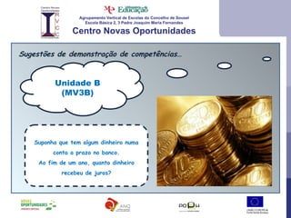Agrupamento Vertical de Escolas do Concelho de Sousel Escola Básica 2, 3 Padre Joaquim Maria Fernandes Centro Novas Oportunidades Sugestões de demonstração de competências… Unidade B (MV3B) Suponha que tem algum dinheiro numa conta a prazo no banco. Ao fim de um ano, quanto dinheiro recebeu de juros? 