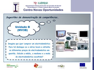 Agrupamento Vertical de Escolas do Concelho de Sousel Escola Básica 2, 3 Padre Joaquim Maria Fernandes Centro Novas Oportunidades Sugestões de demonstração de competências… Unidade B (MV3B) Imagine que quer comprar um electrodoméstico. Para tal desloque-se a vários locais e obtenha os diferentes preços do electrodoméstico em questão. Calcule a média, a mediana e a moda do electrodoméstico escolhido? 