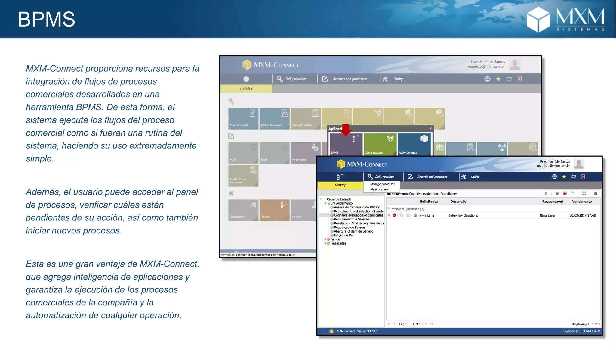 BPMS
MXM-Connect proporciona recursos para la
integración de flujos de procesos
comerciales desarrollados en una
herramienta BPMS. De esta forma, el
sistema ejecuta los flujos del proceso
comercial como si fueran una rutina del
sistema, haciendo su uso extremadamente
simple.
Además, el usuario puede acceder al panel
de procesos, verificar cuáles están
pendientes de su acción, así como también
iniciar nuevos procesos.
Esta es una gran ventaja de MXM-Connect,
que agrega inteligencia de aplicaciones y
garantiza la ejecución de los procesos
comerciales de la compañía y la
automatización de cualquier operación.
 