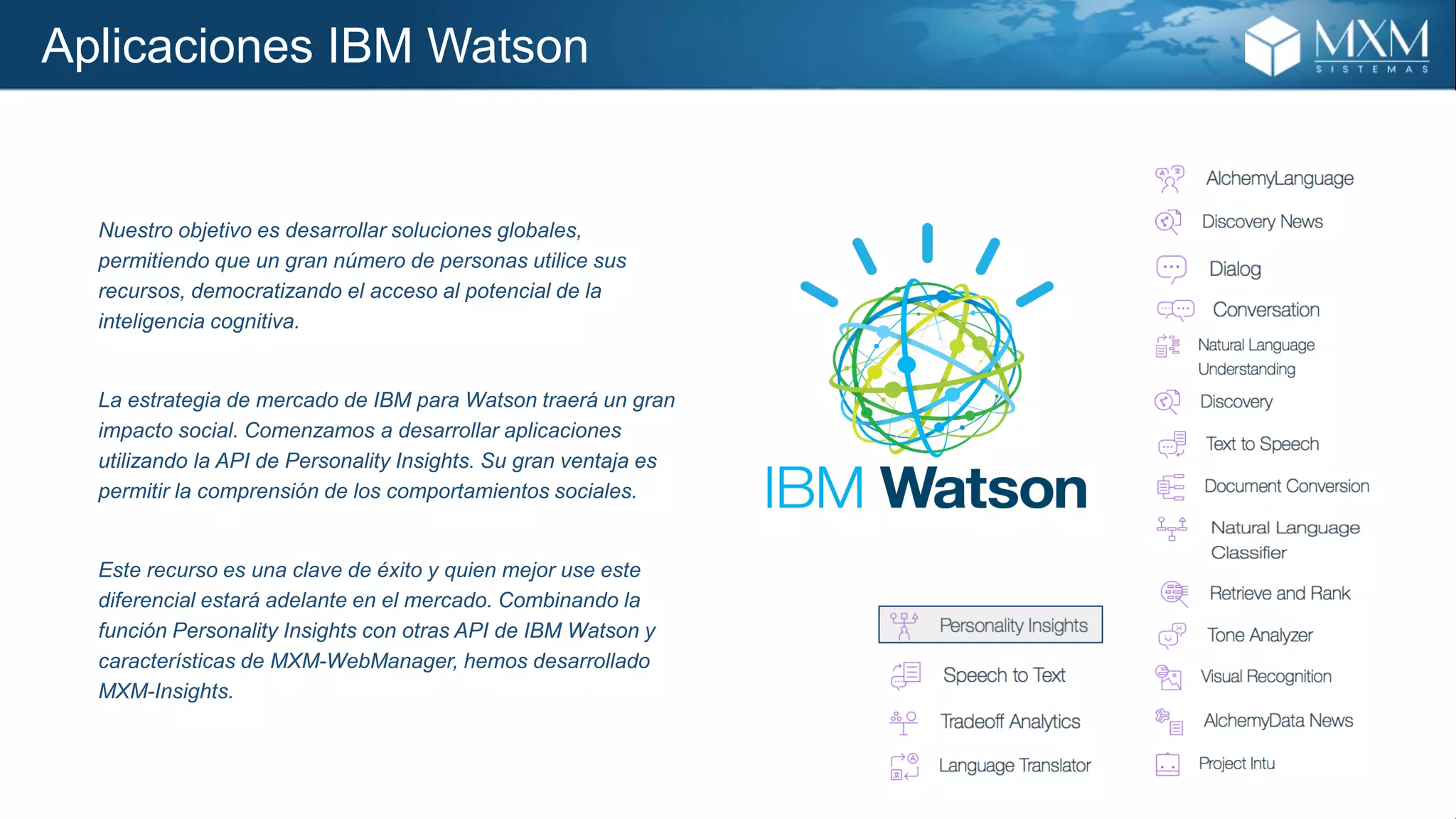Aplicaciones IBM Watson
Nuestro objetivo es desarrollar soluciones globales,
permitiendo que un gran número de personas utilice sus
recursos, democratizando el acceso al potencial de la
inteligencia cognitiva.
La estrategia de mercado de IBM para Watson traerá un gran
impacto social. Comenzamos a desarrollar aplicaciones
utilizando la API de Personality Insights. Su gran ventaja es
permitir la comprensión de los comportamientos sociales.
Este recurso es una clave de éxito y quien mejor use este
diferencial estará adelante en el mercado. Combinando la
función Personality Insights con otras API de IBM Watson y
características de MXM-WebManager, hemos desarrollado
MXM-Insights.
 