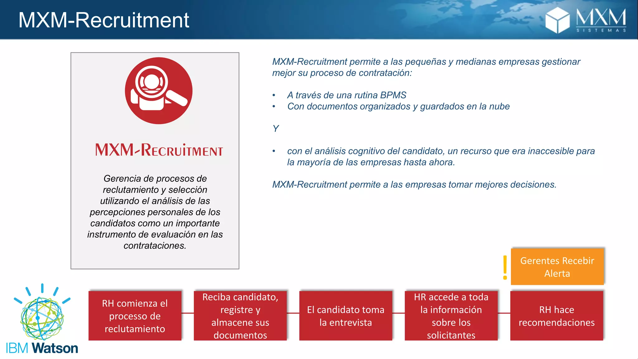 MXM-Recruitment
RH comienza el
processo de
reclutamiento
Reciba candidato,
registre y
almacene sus
documentos
El candidato toma
la entrevista
HR accede a toda
la información
sobre los
solicitantes
RH hace
recomendaciones
Gerentes Recebir
Alerta!
MXM-Recruitment permite a las pequeñas y medianas empresas gestionar
mejor su proceso de contratación:
• A través de una rutina BPMS
• Con documentos organizados y guardados en la nube
Y
• con el análisis cognitivo del candidato, un recurso que era inaccesible para
la mayoría de las empresas hasta ahora.
MXM-Recruitment permite a las empresas tomar mejores decisiones.
Gerencia de procesos de
reclutamiento y selección
utilizando el análisis de las
percepciones personales de los
candidatos como un importante
instrumento de evaluación en las
contrataciones.
 