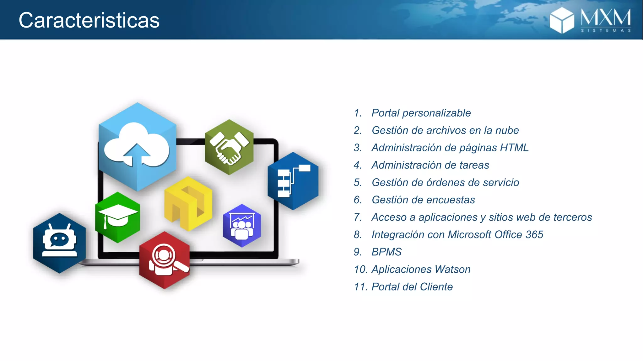 Caracteristicas
1. Portal personalizable
2. Gestión de archivos en la nube
3. Administración de páginas HTML
4. Administración de tareas
5. Gestión de órdenes de servicio
6. Gestión de encuestas
7. Acceso a aplicaciones y sitios web de terceros
8. Integración con Microsoft Office 365
9. BPMS
10. Aplicaciones Watson
11. Portal del Cliente
 