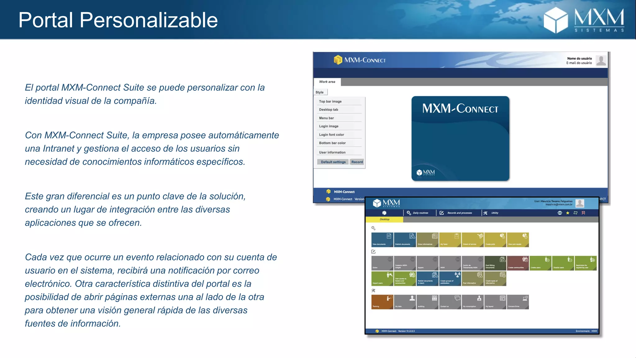 Portal Personalizable
El portal MXM-Connect Suite se puede personalizar con la
identidad visual de la compañía.
Con MXM-Connect Suite, la empresa posee automáticamente
una Intranet y gestiona el acceso de los usuarios sin
necesidad de conocimientos informáticos específicos.
Este gran diferencial es un punto clave de la solución,
creando un lugar de integración entre las diversas
aplicaciones que se ofrecen.
Cada vez que ocurre un evento relacionado con su cuenta de
usuario en el sistema, recibirá una notificación por correo
electrónico. Otra característica distintiva del portal es la
posibilidad de abrir páginas externas una al lado de la otra
para obtener una visión general rápida de las diversas
fuentes de información.
 