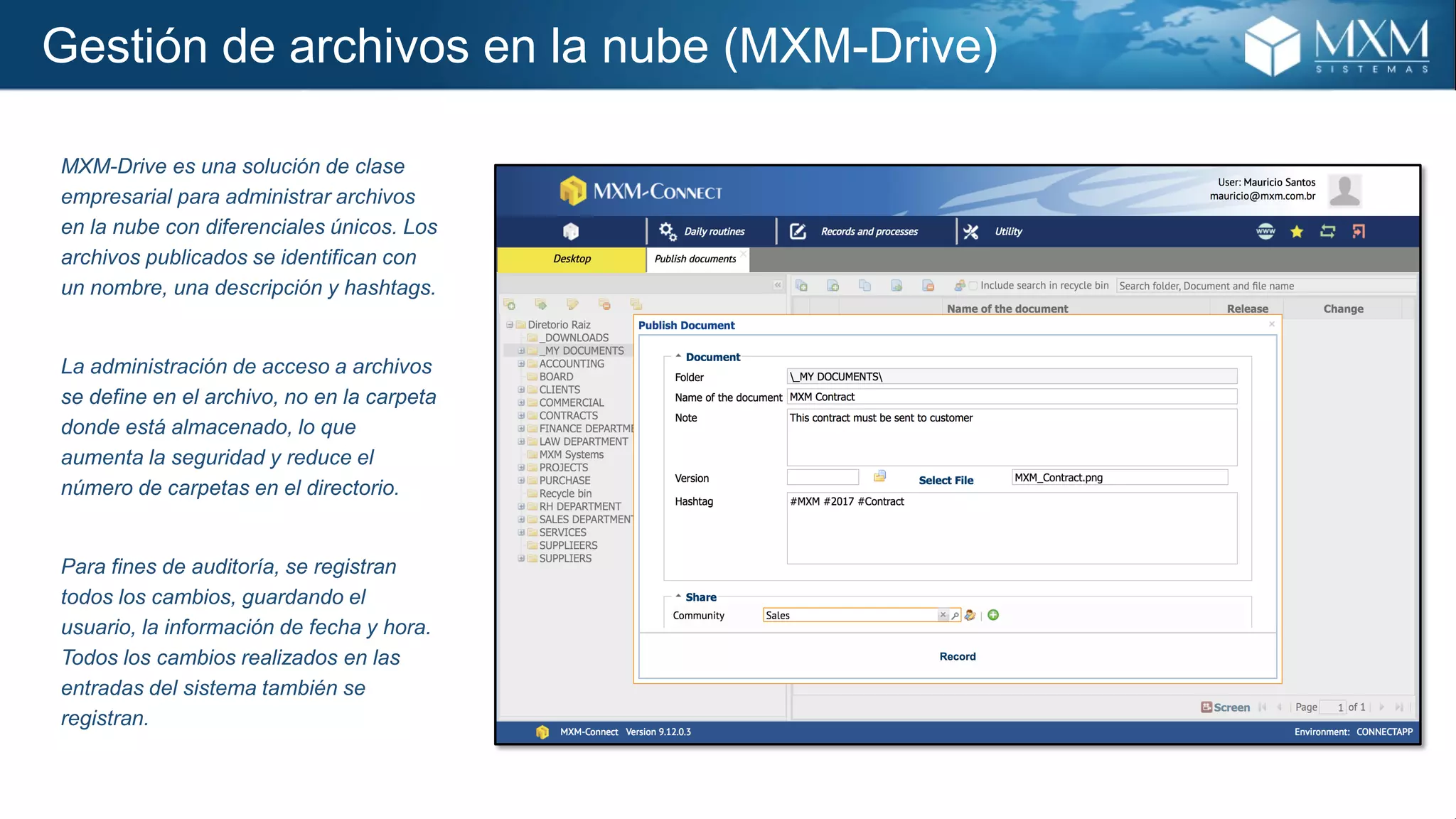 Gestión de archivos en la nube (MXM-Drive)
MXM-Drive es una solución de clase
empresarial para administrar archivos
en la nube con diferenciales únicos. Los
archivos publicados se identifican con
un nombre, una descripción y hashtags.
La administración de acceso a archivos
se define en el archivo, no en la carpeta
donde está almacenado, lo que
aumenta la seguridad y reduce el
número de carpetas en el directorio.
Para fines de auditoría, se registran
todos los cambios, guardando el
usuario, la información de fecha y hora.
Todos los cambios realizados en las
entradas del sistema también se
registran.
 