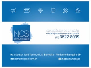 SUA AGÊNCIA DE CRIAÇÃO!
contato@ncscomunicacao.com.br
(12) 3522-8099
ncscomunicacao.com.br
Rua Doutor José Temer, 61, S. Benedito - Pindamonhangaba-SP
/ncscomunicacao
 