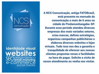 A NCS Comunicação, antiga FATOBrasil,
está presente no mercado da
comunicação a mais de 6 anos na
cidade de Pindamonhangaba-SP.
Durante esse período atendeu diversas
empresas dos mais variados setores,
criou marcas, deﬁniu estratégias,
organizou campanhas publicitárias e
elaborou diversos websites e lojas
virtuais. Tudo isso nos deu a garantia e
tranquilidade de oferecer aos nossos
clientes propostas novas e facilidades
na hora de pagar. Solicite a visita de
nosso atendimento ou venha nos visitar.
NCScomunicação
 