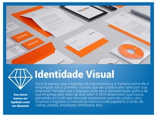 Você já pensou que o logotipo de sua empresa e a maneira como ele é
empregado são o primeiro contato que seu público alvo terá com sua
empresa? Percebe que o logotipo pode ser a representação gráﬁca de
sua empresa pelo resto da vida dela? A NCS desenvolve sua marca,
pensando em tudo que ela pode representar para seu público alvo.
Criamos o logotipo, o manual da marca e toda papelaria (Cartão de
visitas, pastas, envelopes, timbrados, etc).
Identidade Visual
Sua marca
merece ser
lapidada como
um diamante
 