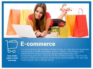 O e-commerce (Loja Virtual) no Brasil é hoje um mercado em expansão.
Comparado a outras atividades, possui o maior crescimento, uma
média de 40% ao ano. Segundo dados publicados pela e-bit,
movimentou em 2012 cerca de R$ 49,7 bilhões de reais. Ficar fora do
comércio eletrônico signiﬁca perder boas oportunidades. Por isso vale
muito a pena criar uma loja virtual.
E-commerce
Suas vendas
podem ir ainda
mais longe
 