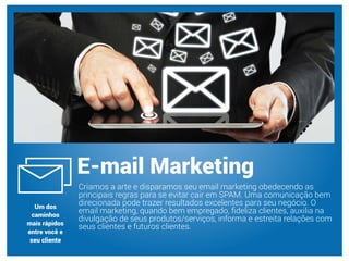Criamos a arte e disparamos seu email marketing obedecendo as
principais regras para se evitar cair em SPAM. Uma comunicação bem
direcionada pode trazer resultados excelentes para seu negócio. O
email marketing, quando bem empregado, ﬁdeliza clientes, auxilia na
divulgação de seus produtos/serviços, informa e estreita relações com
seus clientes e futuros clientes.
E-mail Marketing
Um dos
caminhos
mais rápidos
entre você e
seu cliente
 