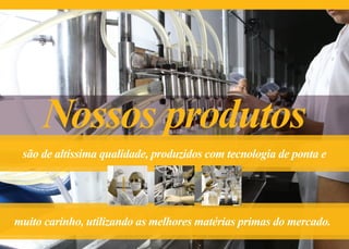 Nossos produtos
são de altíssima qualidade, produzidos com tecnologia de ponta e
muito carinho, utilizando as melhores matérias primas do mercado.
 