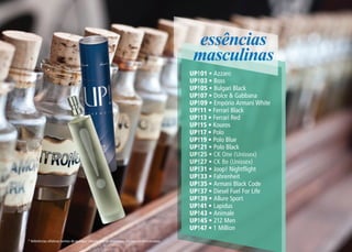 * Referências olfativas isentas de qualquer vínculo com os detentores das marcas mencionadas.
essências
masculinas
UP!01 • Azzaro
UP!03 • Boss
UP!05 • Bulgari Black
UP!07 • Dolce & Gabbana
UP!09 • Empório Armani White
UP!11 • Ferrari Black
UP!13 • Ferrari Red
UP!15 • Kouros
UP!17 • Polo
UP!19 • Polo Blue
UP!21 • Polo Black
UP!25 • CK One (Unissex)
UP!27 • CK Be (Unissex)
UP!31 • Joop! Nightflight
UP!33 • Fahrenheit
UP!35 • Armani Black Code
UP!37 • Diesel Fuel For Life
UP!39 • Allure Sport
UP!41 • Lapidus
UP!43 • Animale
UP!45 • 212 Men
UP!47 • 1 Million
 