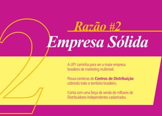 Razão #2
Empresa Sólida
A UP! caminha para ser a maior empresa
brasileira de marketing multinível.
Possui centenas de Centros de Distribuição
cobrindo todo o território brasileiro.
Conta com uma força de venda de milhares de
Distribuidores Independentes cadastrados.
 