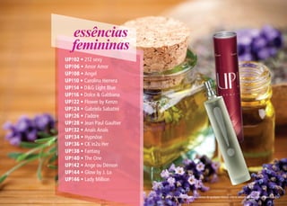 essências
femininas
UP!02 • 212 sexy
UP!06 • Amor Amor
UP!08 • Angel
UP!10 • Carolina Herrera
UP!14 • D&G Light Blue
UP!16 • Dolce & Gabbana
UP!22 • Flower by Kenzo
UP!24 • Gabriela Sabatini
UP!26 • J’adore
UP!28 • Jean Paul Gaultier
UP!32 • Anaïs Anaïs
UP!34 • Hypnôse
UP!36 • CK in2u Her
UP!38 • Fantasy
UP!40 • The One
UP!42 • Ange ou Démon
UP!44 • Glow by J. Lo
UP!46 • Lady Million
* Referências olfativas isentas de qualquer vínculo com os detentores das marcas mencionadas.
 
