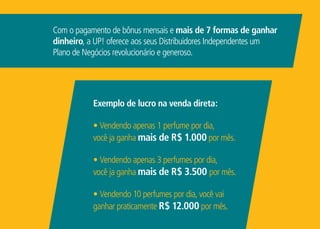 Com o pagamento de bônus mensais e mais de 7 formas de ganhar
dinheiro, a UP! oferece aos seus Distribuidores Independentes um
Plano de Negócios revolucionário e generoso.
Exemplo de lucro na venda direta:
• Vendendo apenas 1 perfume por dia,
você ja ganha mais de R$ 1.000 por mês.
• Vendendo apenas 3 perfumes por dia,
você ja ganha mais de R$ 3.500 por mês.
• Vendendo 10 perfumes por dia, você vai
ganhar praticamente R$ 12.000 por mês.
 