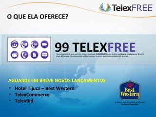 O QUE ELA OFERECE?



                99 TELEXFREE
                Tecnologia VoIP que permite falar a vontade (ILIMITADO) para telefones fixos e celulares no Brasil e
                mais 40 países. Permite ainda utilizar nossas centrais em várias cidades do mundo.




AGUARDE EM BREVE NOVOS LANÇAMENTOS
• Hotel Tijuca – Best Western
• TelexCommerce
• TelexBid                                                                        A Maior rede de Hotéis do Mundo
                                                                                        Parceira TelexFREE
 
