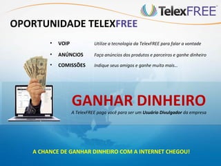OPORTUNIDADE TELEXFREE
        •   VOIP             Utilize a tecnologia da TelexFREE para falar a vontade

        •   ANÚNCIOS         Faça anúncios dos produtos e parceiros e ganhe dinheiro

        •   COMISSÕES        Indique seus amigos e ganhe muito mais…




                   GANHAR DINHEIRO
                   A TelexFREE paga você para ser um Usuário Divulgador da empresa




   A CHANCE DE GANHAR DINHEIRO COM A INTERNET CHEGOU!
 