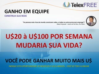GANHO EM EQUIPE
CONSTRUA SUA REDE

               “As pessoas mais ricas do mundo constroem redes, e todas as outras procuram emprego”!
                                                             Robert Kiyosaki – Autor de Pai Rico, Pai Pobre




U$20 à U$100 POR SEMANA
  MUDARIA SUA VIDA?
VOCÊ PODE GANHAR MUITO MAIS U$
   INDIQUE ESTA OPORTUNIDADE DE NEGÓCIOS À SEUS AMIGOS… VOCÊ SÓ TEM A GANHAR
 