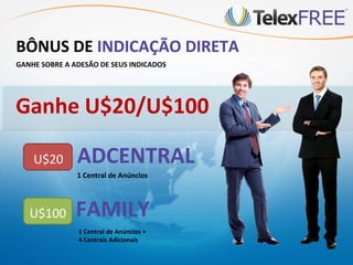 BÔNUS DE INDICAÇÃO DIRETA
GANHE SOBRE A ADESÃO DE SEUS INDICADOS




Ganhe U$20/U$100

    U$20       ADCENTRAL
               1 Central de Anúncios




   U$100       FAMILY
               1 Central de Anúncios +
               4 Centrais Adicionais
 