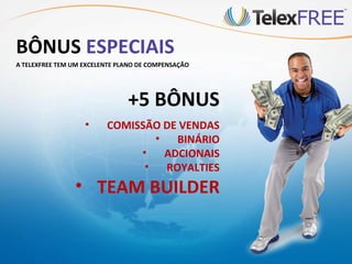 BÔNUS ESPECIAIS
A TELEXFREE TEM UM EXCELENTE PLANO DE COMPENSAÇÃO




                               +5 BÔNUS
                   •     COMISSÃO DE VENDAS
                                 •   BINÁRIO
                              •    ADCIONAIS
                               •   ROYALTIES
                • TEAM BUILDER
 