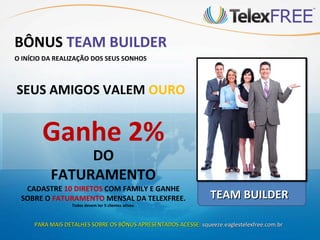 BÔNUS TEAM BUILDER
O INÍCIO DA REALIZAÇÃO DOS SEUS SONHOS



SEUS AMIGOS VALEM OURO


       Ganhe 2%
               DO
          FATURAMENTO
  CADASTRE 10 DIRETOS COM FAMILY E GANHE
 SOBRE O FATURAMENTO MENSAL DA TELEXFREE.                        TEAM BUILDER
                 Todos devem ter 5 clientes ativos.



     PARA MAIS DETALHES SOBRE OS BÔNUS APRESENTADOS ACESSE: squeeze.eaglestelexfree.com.br
 