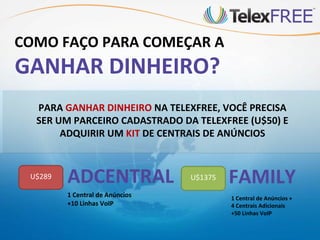 COMO FAÇO PARA COMEÇAR A
GANHAR DINHEIRO?
  PARA GANHAR DINHEIRO NA TELEXFREE, VOCÊ PRECISA
  SER UM PARCEIRO CADASTRADO DA TELEXFREE (U$50) E
       ADQUIRIR UM KIT DE CENTRAIS DE ANÚNCIOS


 U$289   ADCENTRAL               U$1375   FAMILY
         1 Central de Anúncios            1 Central de Anúncios +
         +10 Linhas VoIP                  4 Centrais Adicionais
                                          +50 Linhas VoIP
 