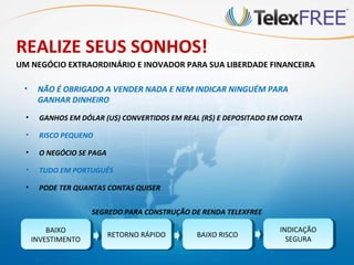 REALIZE SEUS SONHOS!
UM NEGÓCIO EXTRAORDINÁRIO E INOVADOR PARA SUA LIBERDADE FINANCEIRA

 •     NÃO É OBRIGADO A VENDER NADA E NEM INDICAR NINGUÉM PARA
       GANHAR DINHEIRO
  •     GANHOS EM DÓLAR (U$) CONVERTIDOS EM REAL (R$) E DEPOSITADO EM CONTA

  •     RISCO PEQUENO

  •     O NEGÓCIO SE PAGA

  •     TUDO EM PORTUGUÊS

  •     PODE TER QUANTAS CONTAS QUISER


                      SEGREDO PARA CONSTRUÇÃO DE RENDA TELEXFREE

          BAIXO
           BAIXO                                                     INDICAÇÃO
                                                                      INDICAÇÃO
                            RETORNO RÁPIDO
                             RETORNO RÁPIDO     BAIXO RISCO
                                                 BAIXO RISCO
      INVESTIMENTO
       INVESTIMENTO                                                    SEGURA
                                                                        SEGURA
 