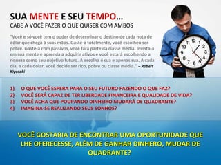 SUA MENTE E SEU TEMPO…
CABE A VOCÊ FAZER O QUE QUISER COM AMBOS
“Você e só você tem o poder de determinar o destino de cada nota de
dólar que chega à suas mãos. Gaste-a totalmente, você escolheu ser
pobre. Gaste-a com passivos, você fará parte da classe média. Invista-a
em sua mente e aprenda a adquirir ativos e você estará escolhendo a
riqueza como seu objetivo futuro. A escolha é sua e apenas sua. A cada
dia, a cada dólar, você decide ser rico, pobre ou classe média.” – Robert
Kiyosaki



1)   O QUE VOCÊ ESPERA PARA O SEU FUTURO FAZENDO O QUE FAZ?
2)   VOCÊ SERÁ CAPAZ DE TER LIBERDADE FINANCEIRA E QUALIDADE DE VIDA?
3)   VOCÊ ACHA QUE POUPANDO DINHEIRO MUDARÁ DE QUADRANTE?
4)   IMAGINA-SE REALIZANDO SEUS SONHOS?



     VOCÊ GOSTARIA DE ENCONTRAR UMA OPORTUNIDADE QUE
      LHE OFERECESSE, ALÉM DE GANHAR DINHERO, MUDAR DE
                         QUADRANTE?
 